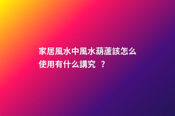 家居風水中風水葫蘆該怎么使用有什么講究？